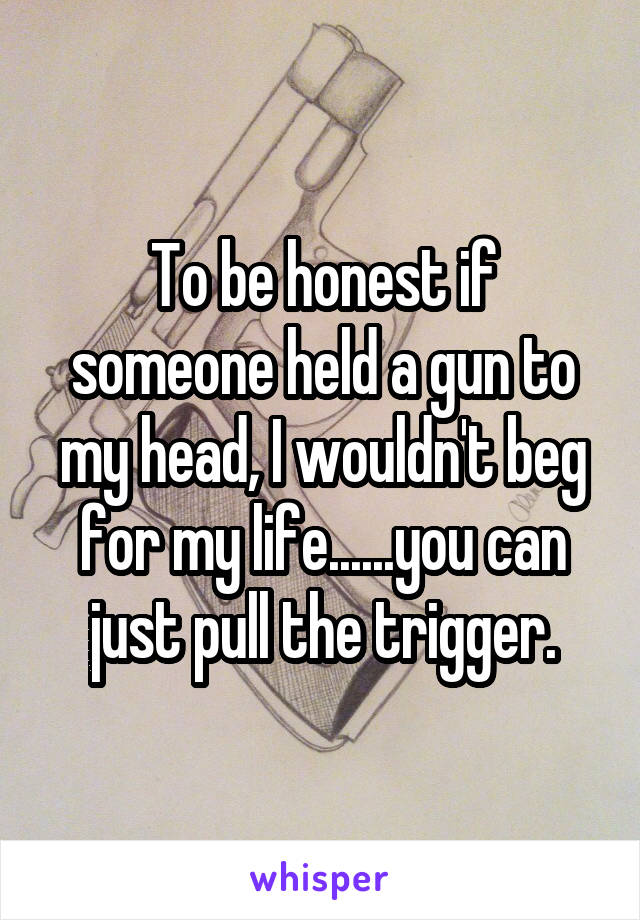 To be honest if someone held a gun to my head, I wouldn't beg for my life......you can just pull the trigger.
