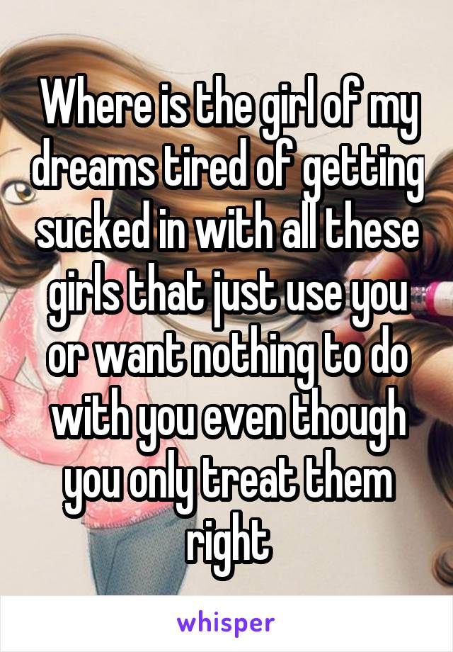 Where is the girl of my dreams tired of getting sucked in with all these girls that just use you or want nothing to do with you even though you only treat them right