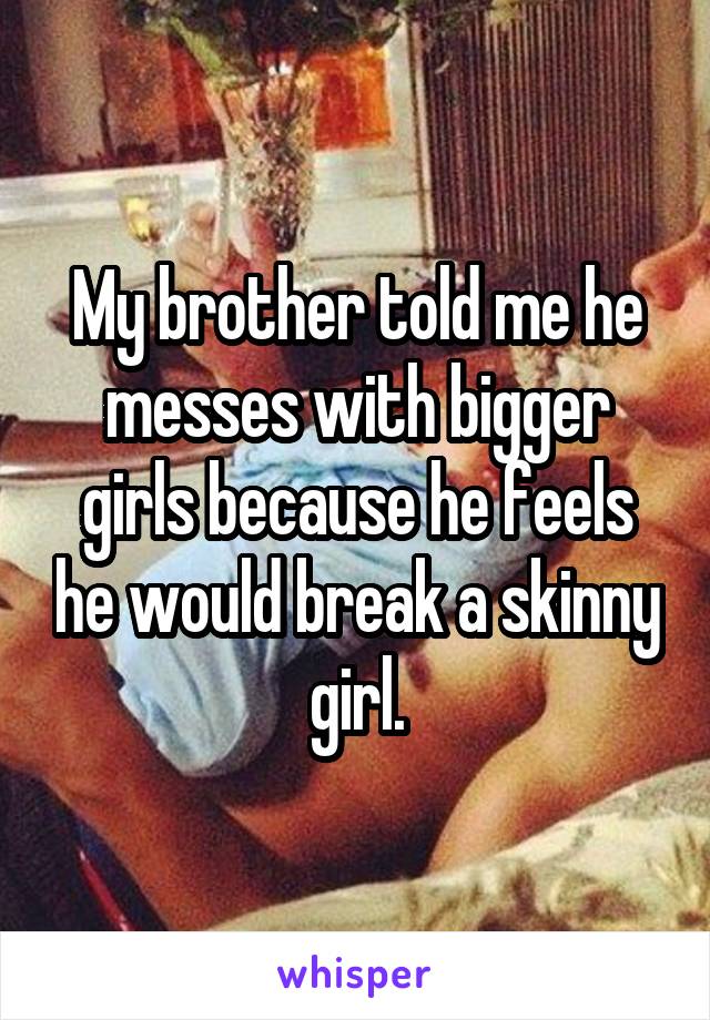 My brother told me he messes with bigger girls because he feels he would break a skinny girl.