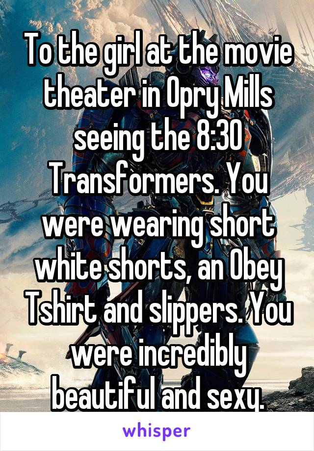 To the girl at the movie theater in Opry Mills seeing the 8:30 Transformers. You were wearing short white shorts, an Obey Tshirt and slippers. You were incredibly beautiful and sexy.