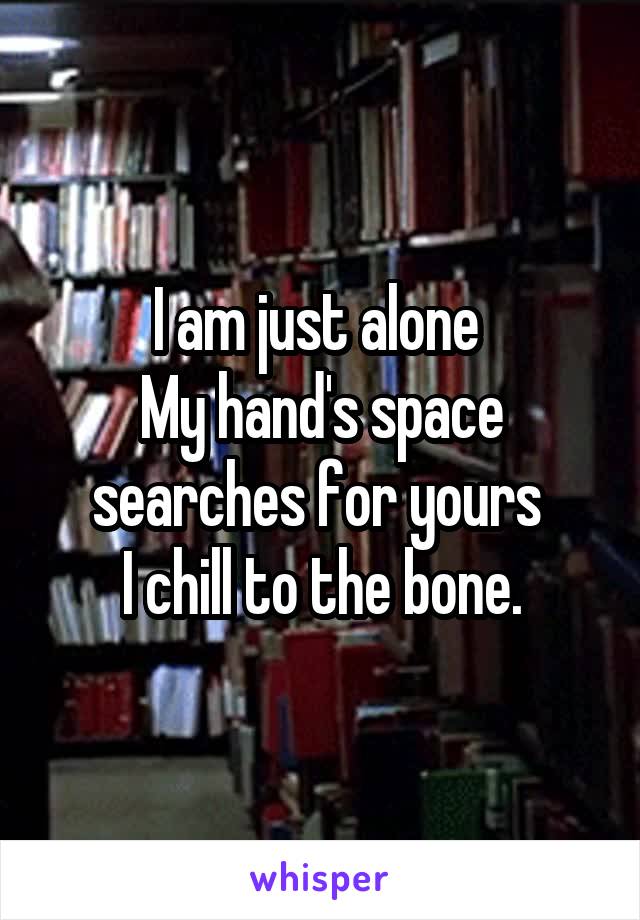 I am just alone 
My hand's space searches for yours 
I chill to the bone.