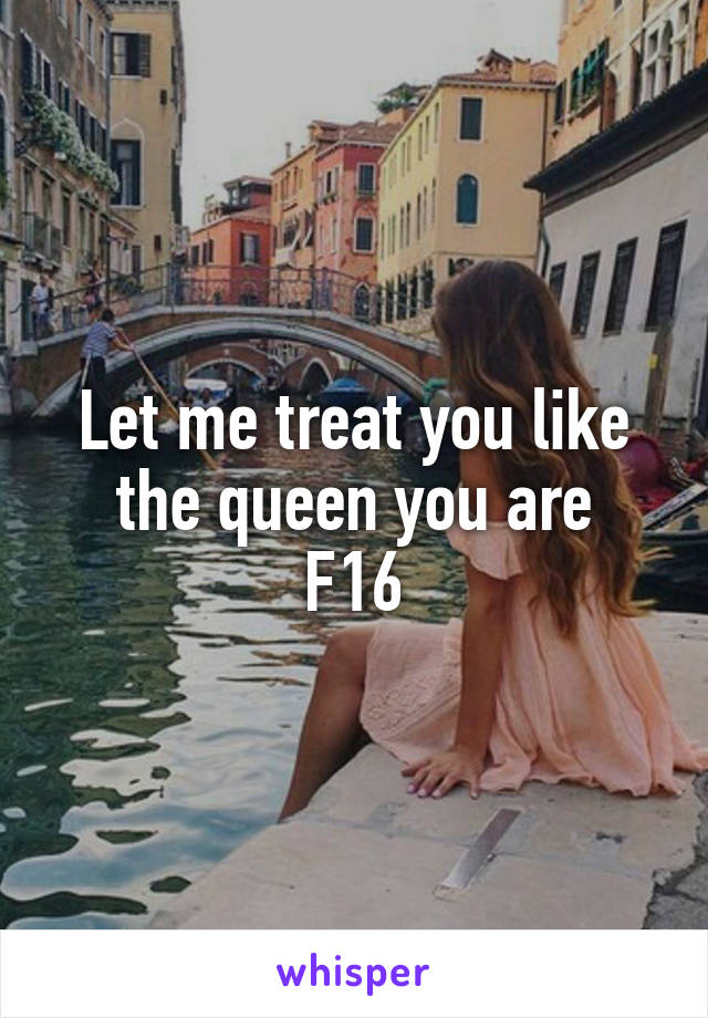 Let me treat you like the queen you are
F16