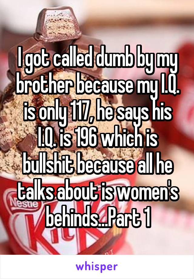 I got called dumb by my brother because my I.Q. is only 117, he says his I.Q. is 196 which is bullshit because all he talks about is women's behinds...Part 1