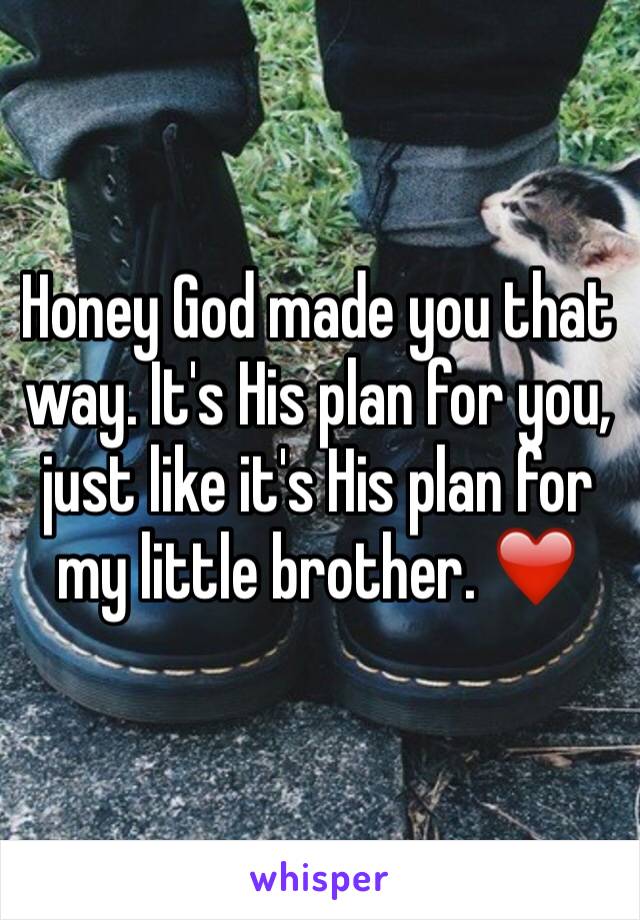Honey God made you that way. It's His plan for you, just like it's His plan for my little brother. ❤️