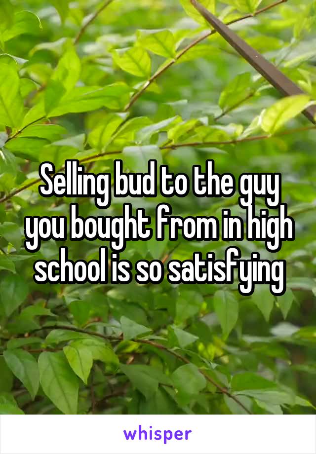Selling bud to the guy you bought from in high school is so satisfying