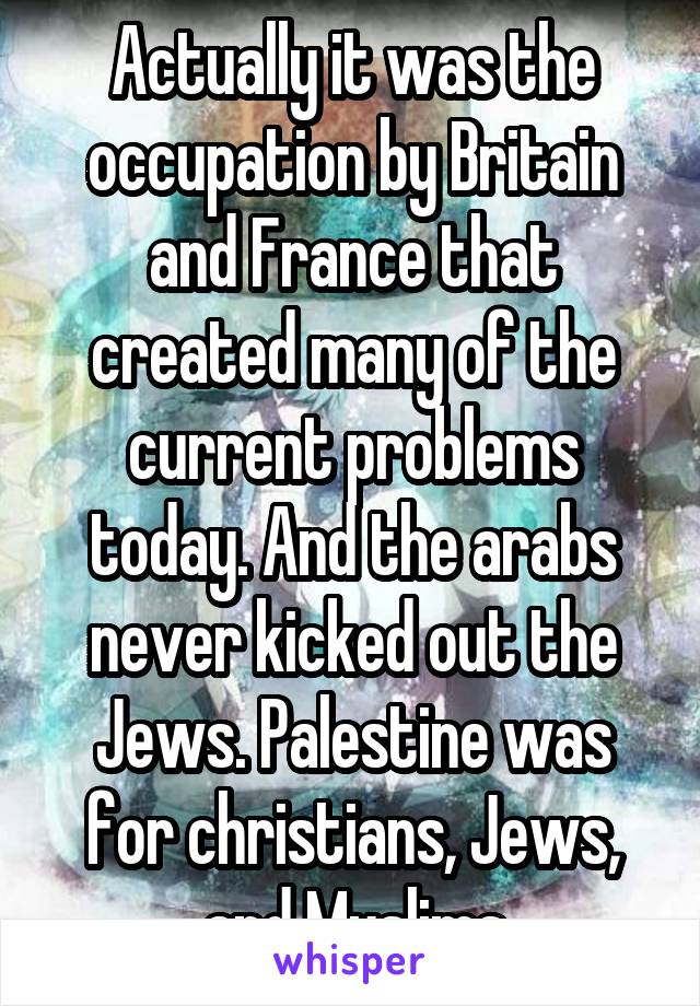 Actually it was the occupation by Britain and France that created many of the current problems today. And the arabs never kicked out the Jews. Palestine was for christians, Jews, and Muslims