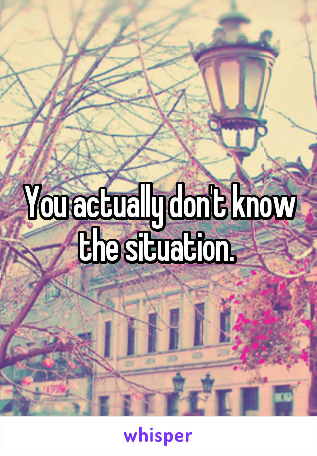 You actually don't know the situation. 