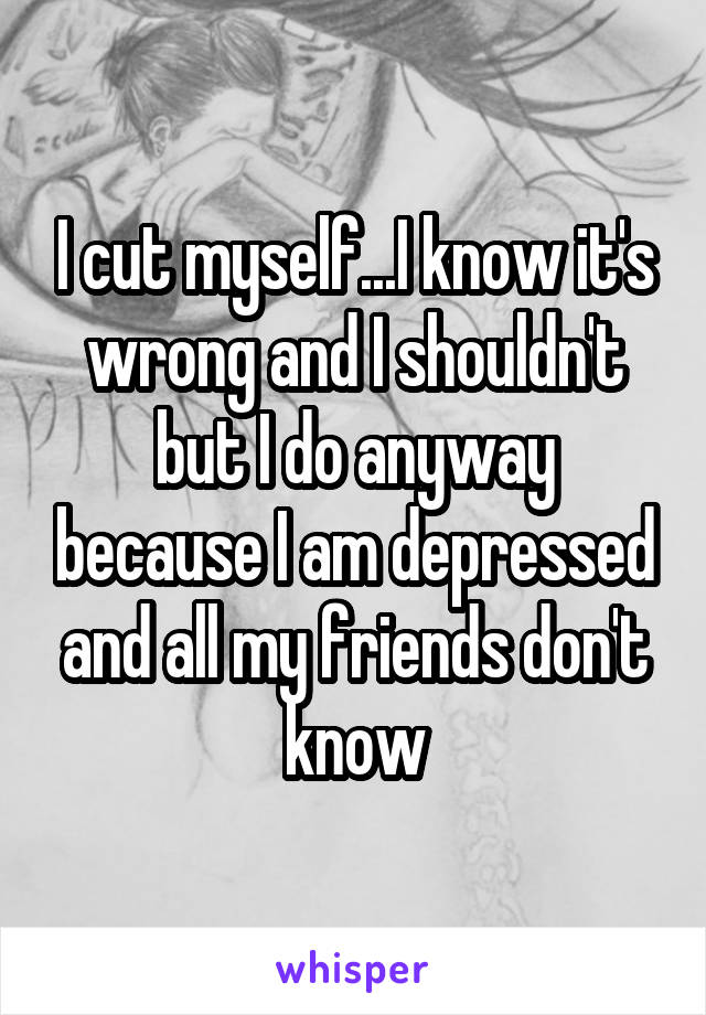 I cut myself...I know it's wrong and I shouldn't but I do anyway because I am depressed and all my friends don't know