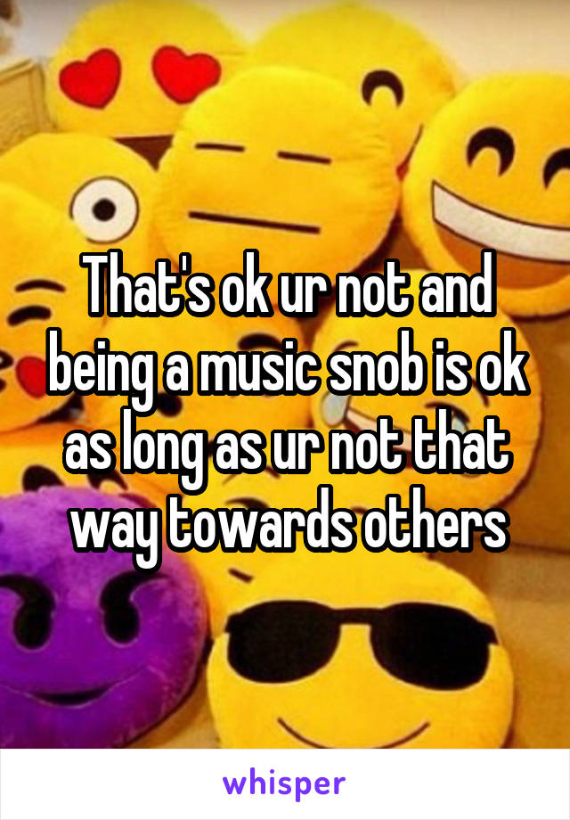 That's ok ur not and being a music snob is ok as long as ur not that way towards others