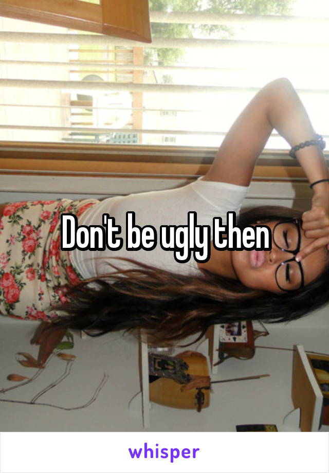 Don't be ugly then