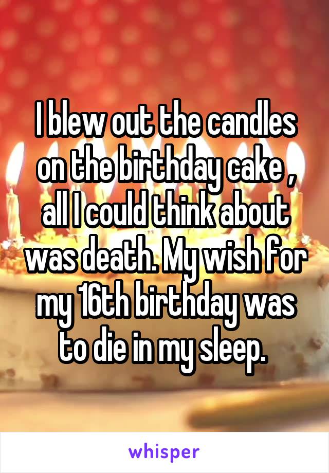 I blew out the candles on the birthday cake , all I could think about was death. My wish for my 16th birthday was to die in my sleep. 