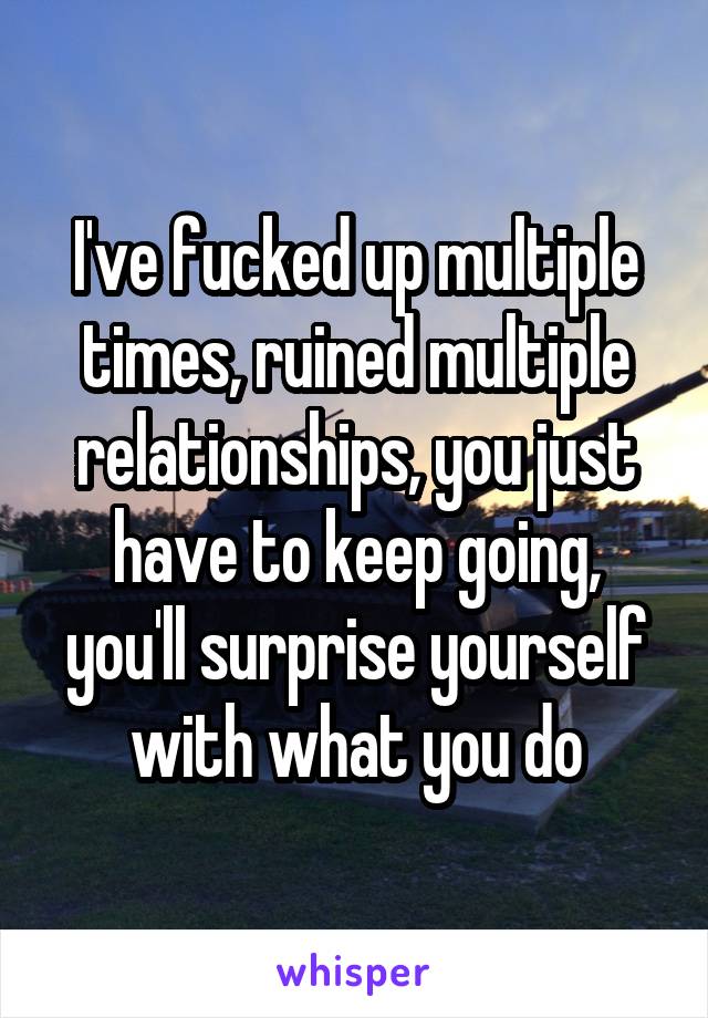 I've fucked up multiple times, ruined multiple relationships, you just have to keep going, you'll surprise yourself with what you do