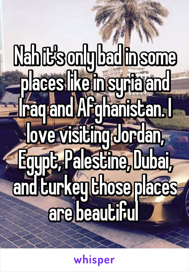 Nah it's only bad in some places like in syria and Iraq and Afghanistan. I love visiting Jordan, Egypt, Palestine, Dubai, and turkey those places are beautiful 