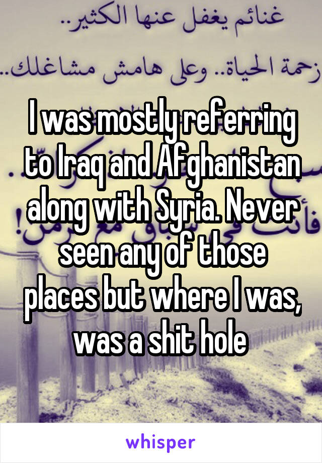 I was mostly referring to Iraq and Afghanistan along with Syria. Never seen any of those places but where I was, was a shit hole 
