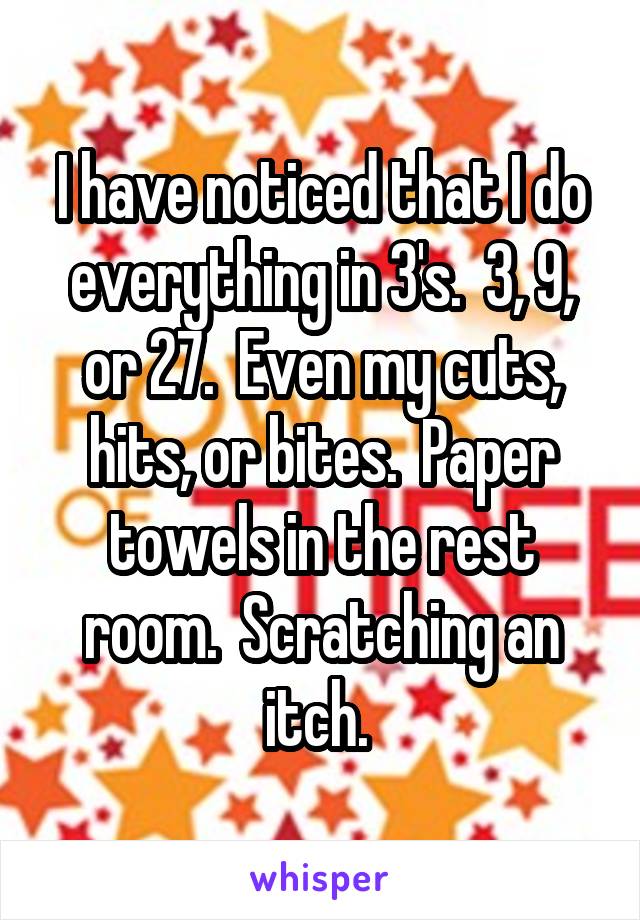 I have noticed that I do everything in 3's.  3, 9, or 27.  Even my cuts, hits, or bites.  Paper towels in the rest room.  Scratching an itch. 