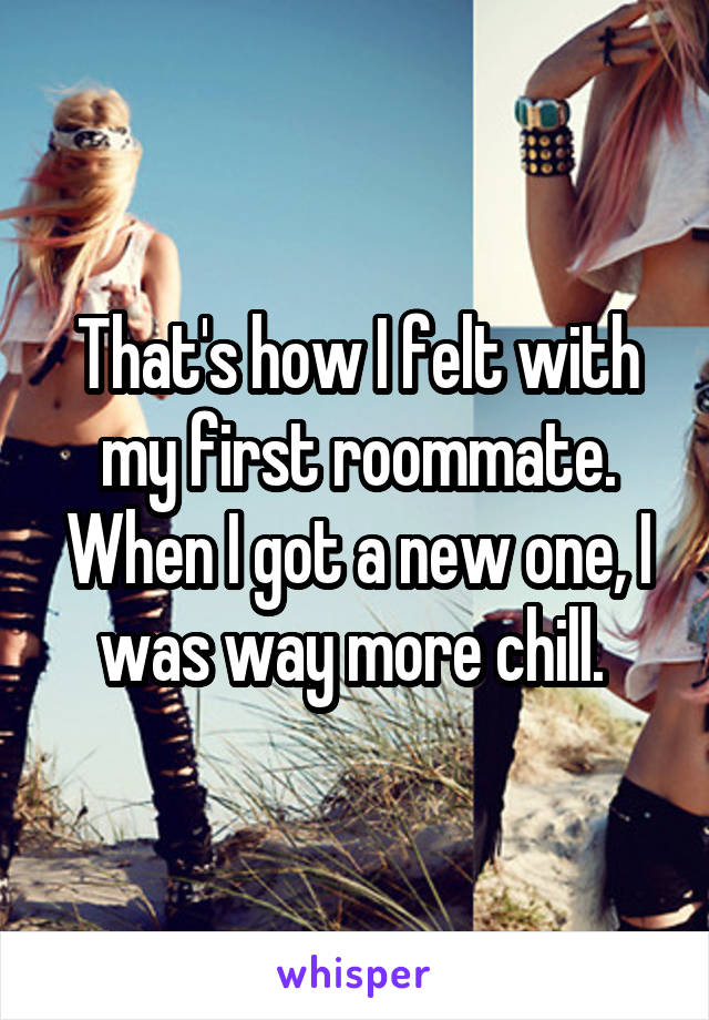 That's how I felt with my first roommate. When I got a new one, I was way more chill. 