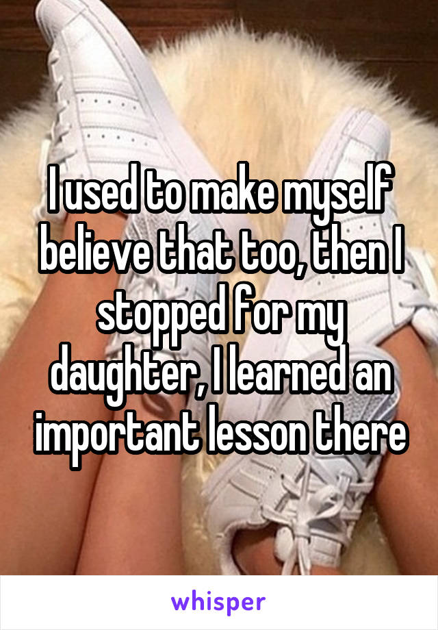 I used to make myself believe that too, then I stopped for my daughter, I learned an important lesson there