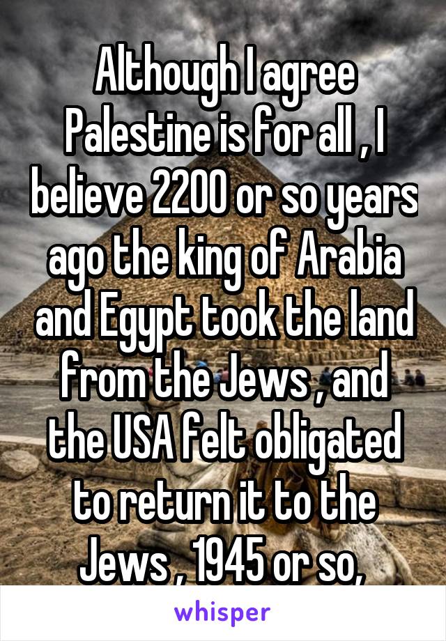 Although I agree Palestine is for all , I believe 2200 or so years ago the king of Arabia and Egypt took the land from the Jews , and the USA felt obligated to return it to the Jews , 1945 or so, 