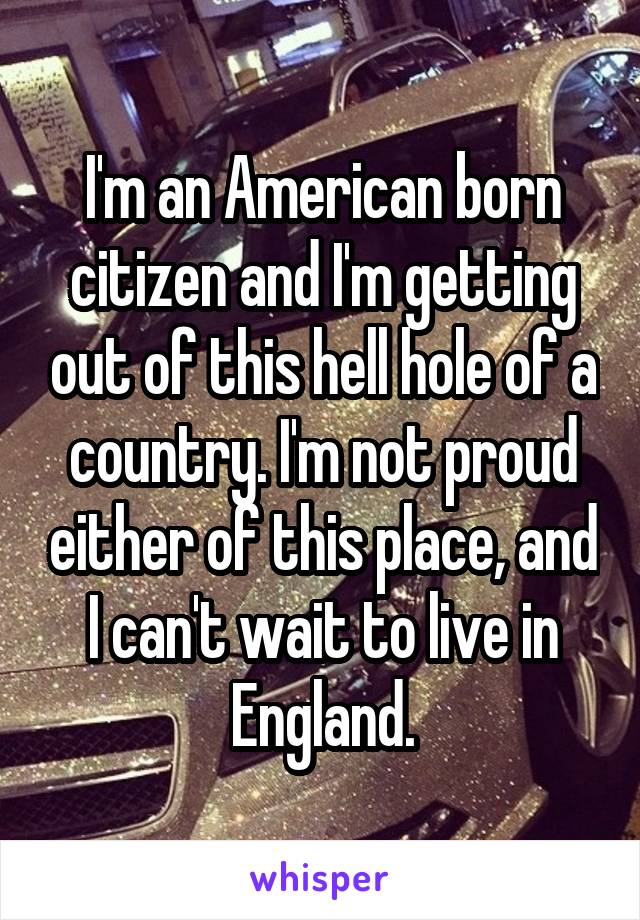 I'm an American born citizen and I'm getting out of this hell hole of a country. I'm not proud either of this place, and I can't wait to live in England.