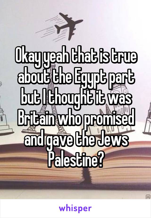 Okay yeah that is true about the Egypt part but I thought it was Britain who promised and gave the Jews Palestine?