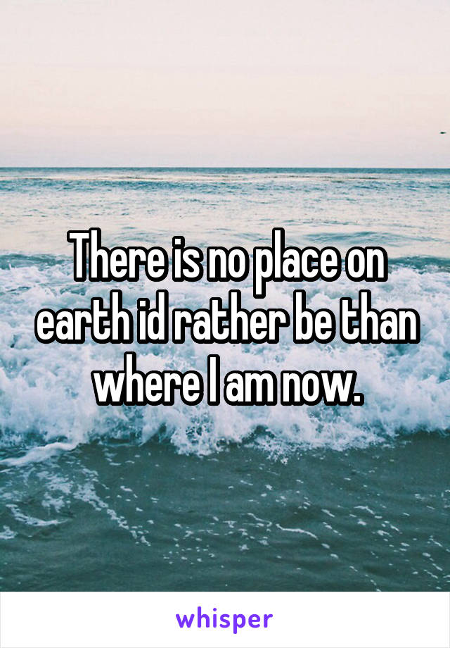 There is no place on earth id rather be than where I am now.
