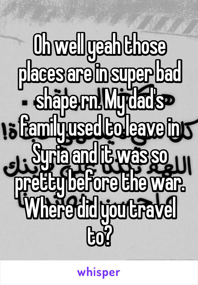 Oh well yeah those places are in super bad shape rn. My dad's family used to leave in Syria and it was so pretty before the war. Where did you travel to?