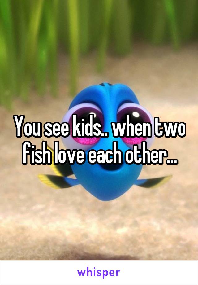 You see kids.. when two fish love each other...