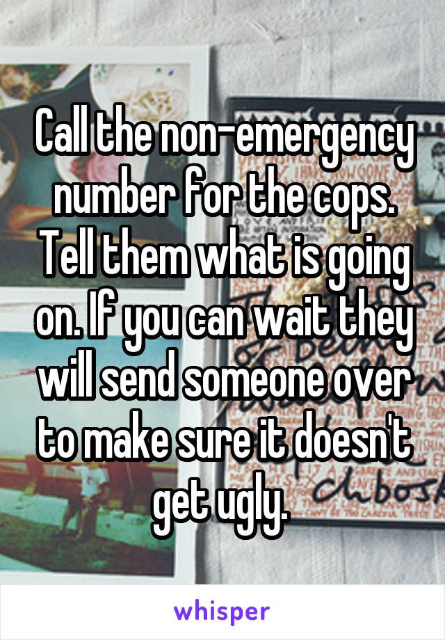 Call the non-emergency number for the cops. Tell them what is going on. If you can wait they will send someone over to make sure it doesn't get ugly. 