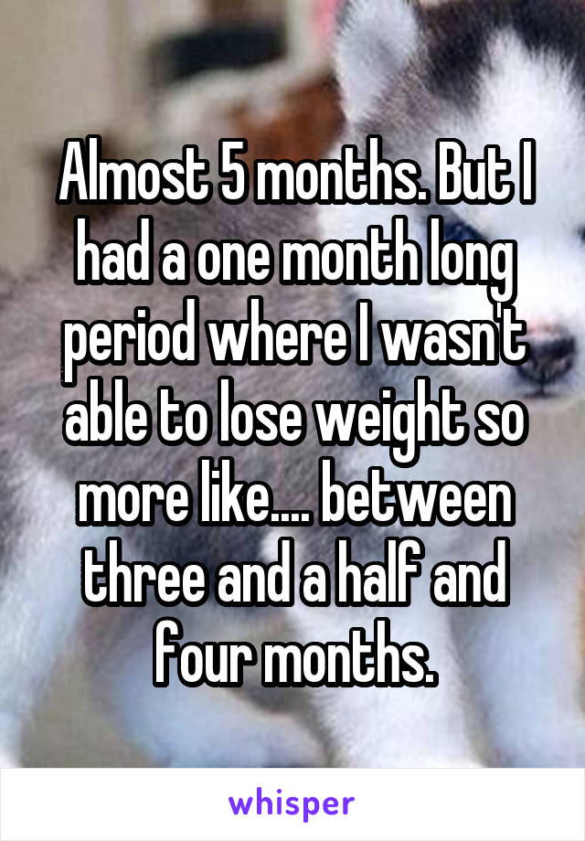 Almost 5 months. But I had a one month long period where I wasn't able to lose weight so more like.... between three and a half and four months.