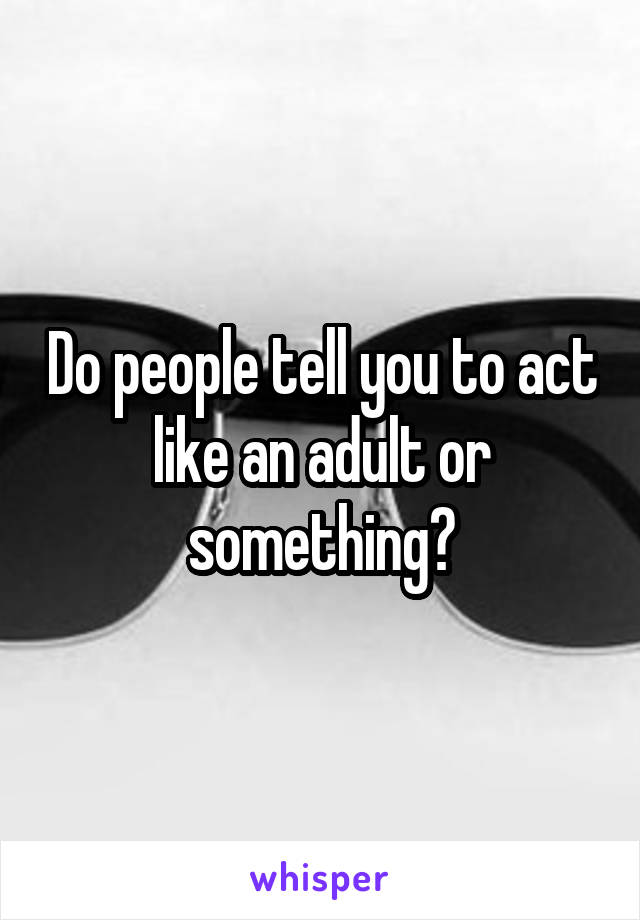 Do people tell you to act like an adult or something?