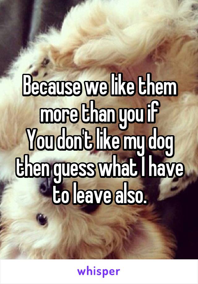 Because we like them more than you if
You don't like my dog then guess what I have to leave also.