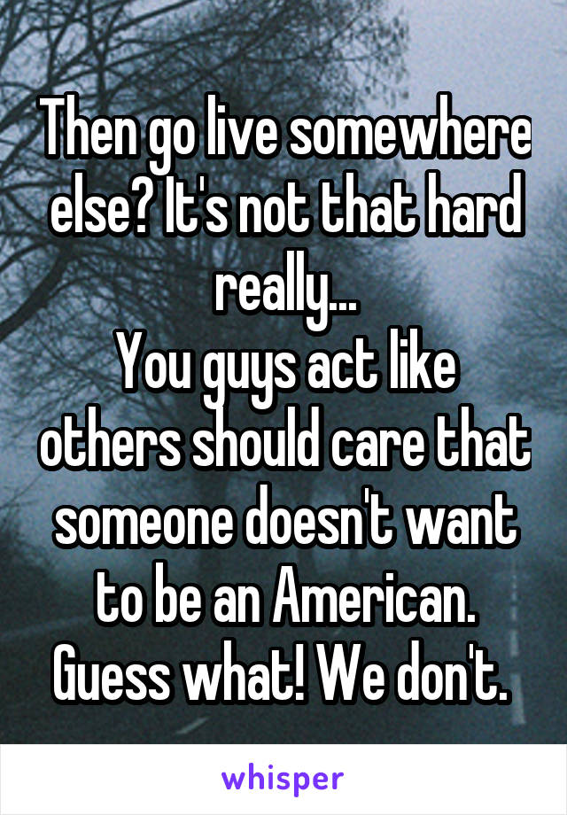 Then go live somewhere else? It's not that hard really...
You guys act like others should care that someone doesn't want to be an American. Guess what! We don't. 