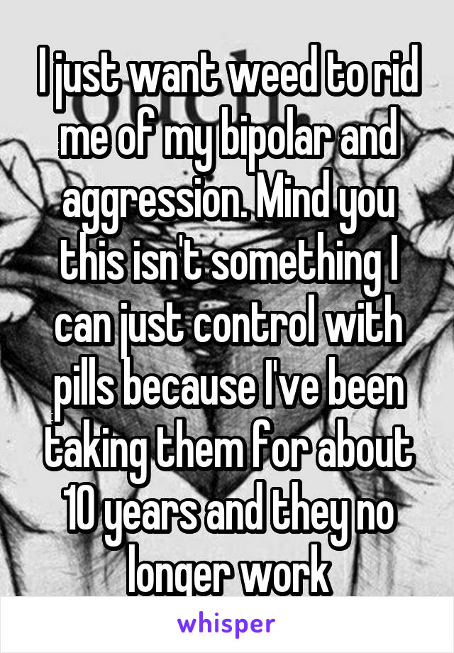 I just want weed to rid me of my bipolar and aggression. Mind you this isn't something I can just control with pills because I've been taking them for about 10 years and they no longer work