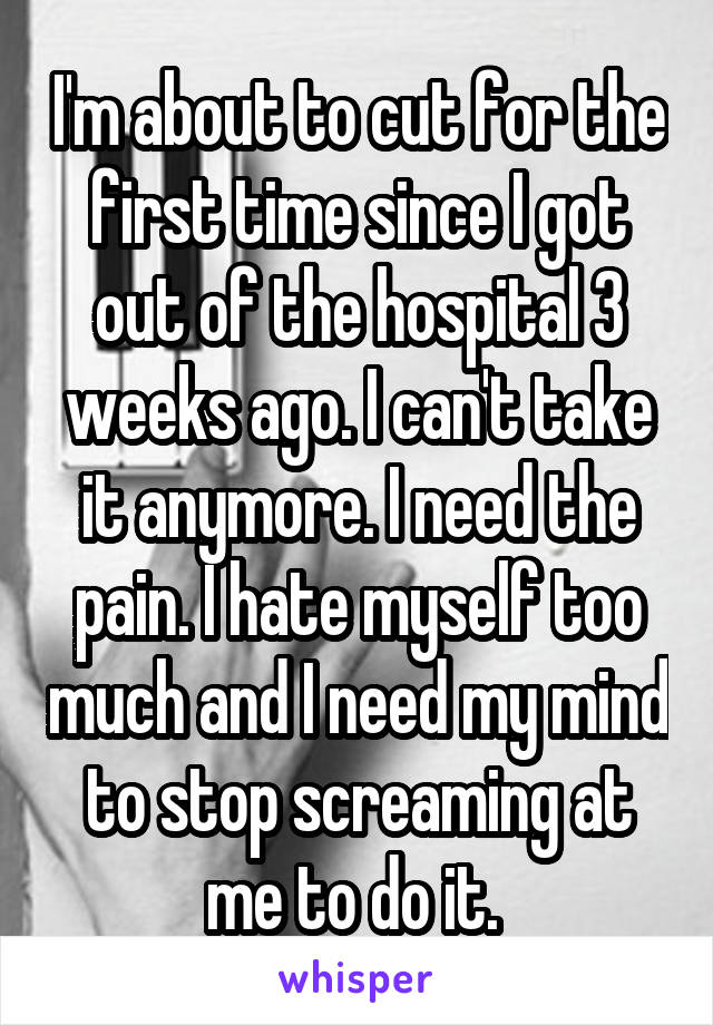 I'm about to cut for the first time since I got out of the hospital 3 weeks ago. I can't take it anymore. I need the pain. I hate myself too much and I need my mind to stop screaming at me to do it. 