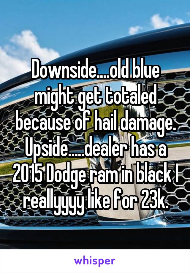 Downside....old blue might get totaled because of hail damage. Upside.....dealer has a 2015 Dodge ram in black I reallyyyy like for 23k.