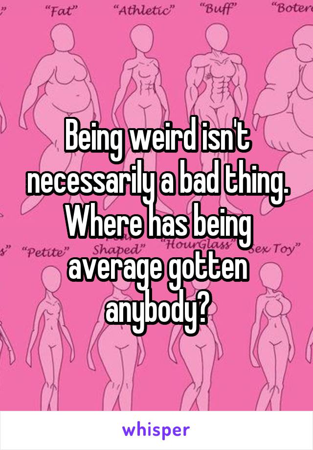 Being weird isn't necessarily a bad thing. Where has being average gotten anybody?