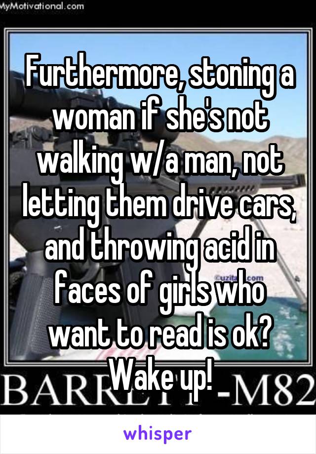 Furthermore, stoning a woman if she's not walking w/a man, not letting them drive cars, and throwing acid in faces of girls who want to read is ok? Wake up!