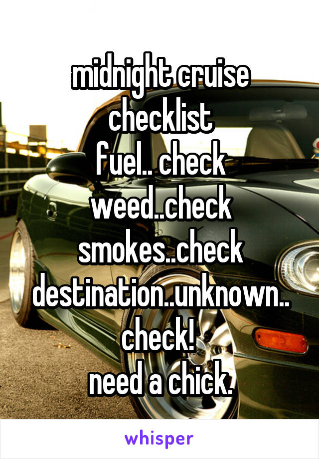 midnight cruise checklist
fuel.. check
weed..check
smokes..check
destination..unknown..
check! 
need a chick.