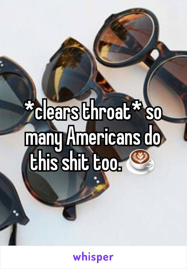 *clears throat* so many Americans do this shit too. ☕