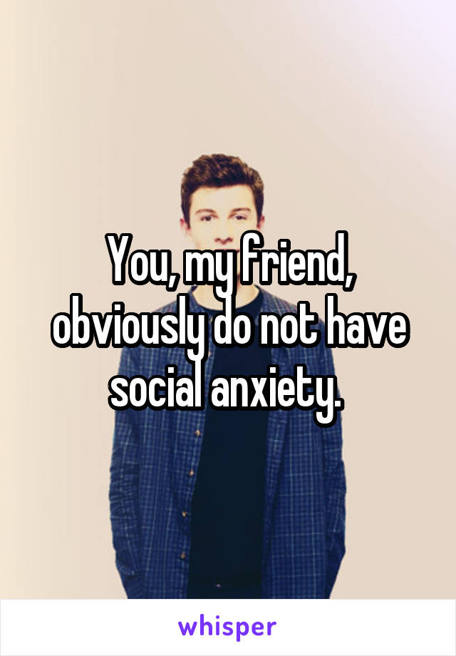 You, my friend, obviously do not have social anxiety. 