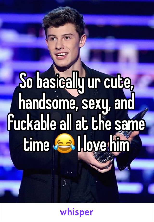 So basically ur cute, handsome, sexy, and fuckable all at the same time 😂 I love him 