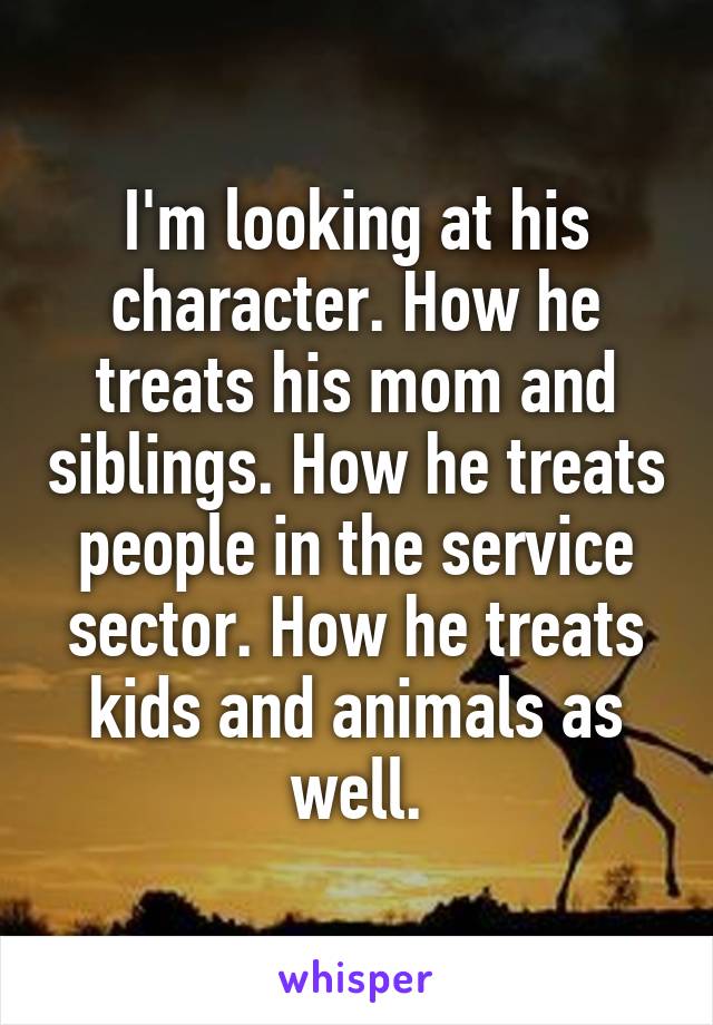 I'm looking at his character. How he treats his mom and siblings. How he treats people in the service sector. How he treats kids and animals as well.