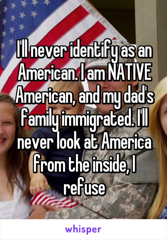 I'll never identify as an American. I am NATIVE American, and my dad's family immigrated. I'll never look at America from the inside, I refuse