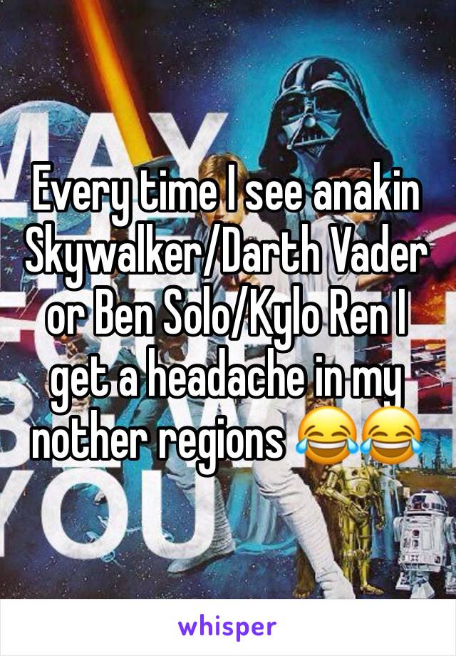 Every time I see anakin Skywalker/Darth Vader or Ben Solo/Kylo Ren I get a headache in my nother regions 😂😂