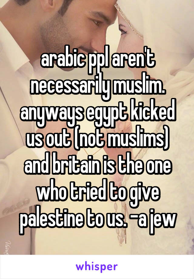 arabic ppl aren't necessarily muslim. anyways egypt kicked us out (not muslims) and britain is the one who tried to give palestine to us. -a jew