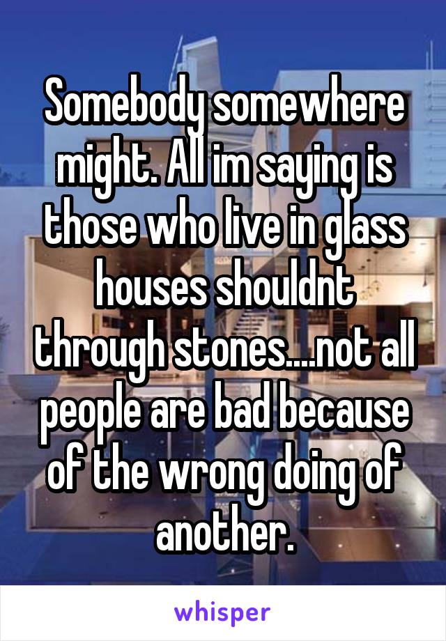 Somebody somewhere might. All im saying is those who live in glass houses shouldnt through stones....not all people are bad because of the wrong doing of another.