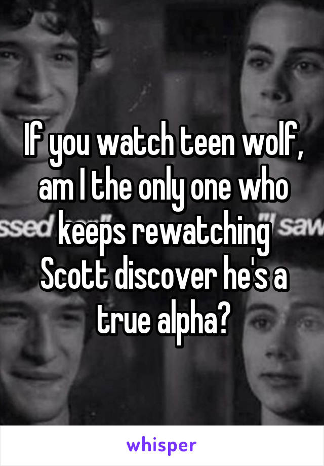 If you watch teen wolf,
am I the only one who keeps rewatching Scott discover he's a true alpha?