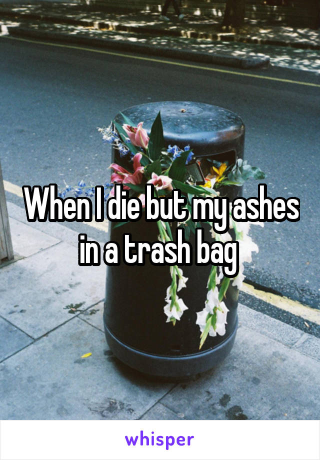 When I die but my ashes in a trash bag 