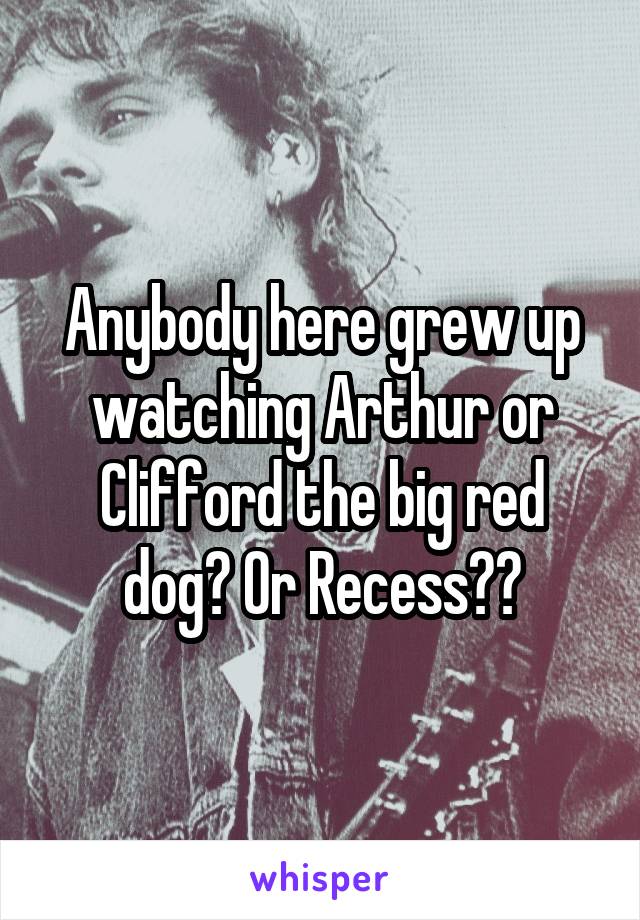 Anybody here grew up watching Arthur or Clifford the big red dog? Or Recess??
