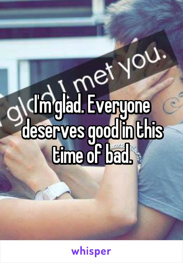 I'm glad. Everyone deserves good in this time of bad.